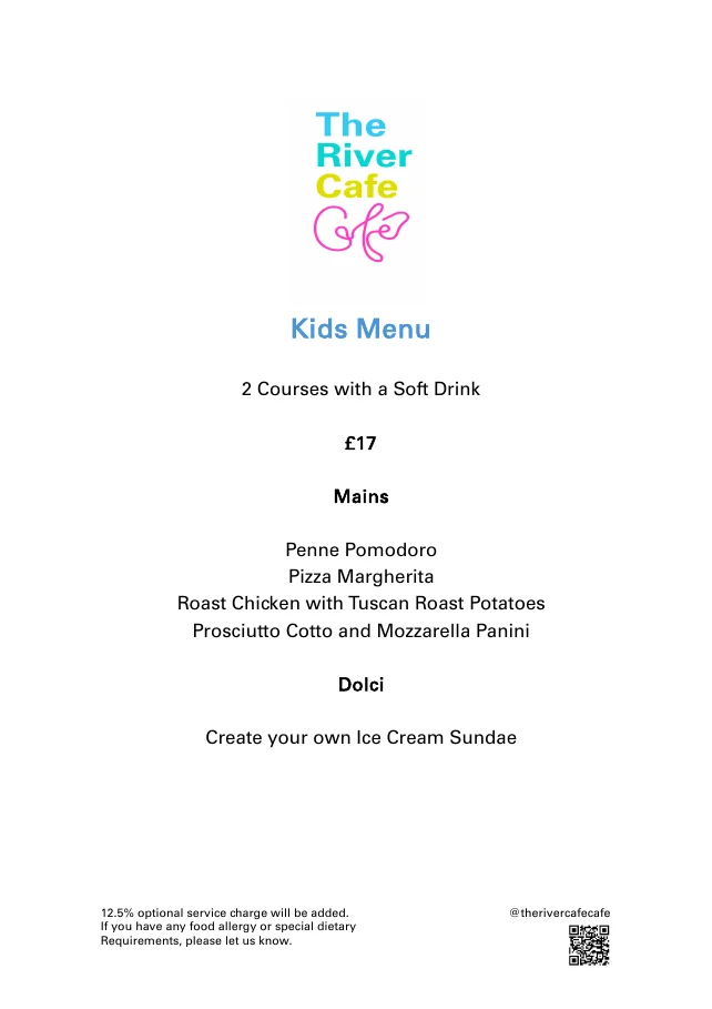 The River Cafe Cafe kids menu: 2 courses with a soft drink, £17. Mains: penne pomodoro, pizza margherita, roast chicken with Tuscan roast potatoes, prosciutto cotto and mozzarella panini. Dolci: create your own ice cream sundae. 12.5% optional service charge.
